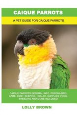 Caique Parrots: Caique Parrots General Info, Purchasing, Care, Cost, Keeping, Health, Supplies, Food, Breeding and More Included! A Pe