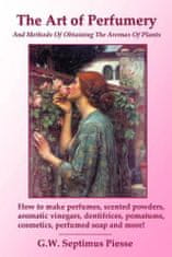 Art of Perfumery and Methods of Obtaining the Aromas of Plants: How to Make Perfumes, Scented Powders, Aromatic Vinegars, Dentifrices, Pomatums, Cosme