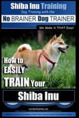Shiba Inu Training - Dog Training with the No BRAINER Dog TRAINER We Make it That Easy!: How to EASILY TRAIN Your Shiba Inu